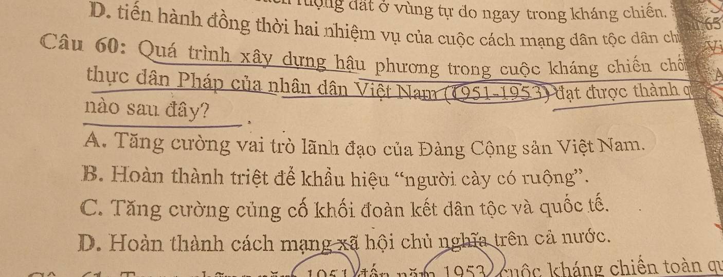 Tưộng đất ở vùng tự do ngay trong kháng chiên,
65
D. tiền hành đồng thời hai nhiệm vụ của cuộc cách mạng dân tộc dân chủ I
Câu 60: Quá trình xây dựng hậu phương trong cuộc kháng chiếu chố
thực dân Pháp của nhân dân Việt Nam (1951-1953) đạt được thành ợ
nào sau đây? ,
A. Tăng cường vai trò lãnh đạo của Đảng Cộng sản Việt Nam.
B. Hoàn thành triệt để khầu hiệu “người cày có ruộng”.
C. Tăng cường củng cố khối đoàn kết dân tộc và quốc tế.
D. Hoàn thành cách mạng xã hội chủ nghĩa trên cả nước.
1951 đến năm 1953 cuộc kháng chiến toàn qi