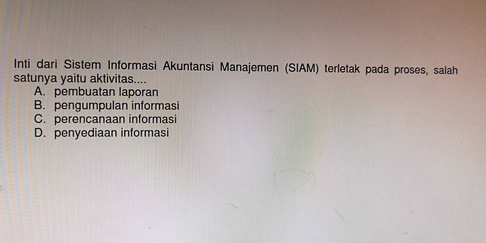 Inti dari Sistem Informasi Akuntansi Manajemen (SIAM) terletak pada proses, salah
satunya yaitu aktivitas....
A. pembuatan laporan
B. pengumpulan informasi
C. perencanaan informasi
D. penyediaan informasi