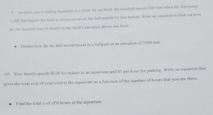 Imagine you're hitting basehalls in a field. At sea level, the baseball travels 200 feet when hit. For every
2,000 feet higher the field is above sea level, the ball travels 15 feet farther. Write an equation to find out how 
far the baseball travels based on the field's elevation ahove sea level: 
Predict how far the ball would travel in a ballpark at an elevation of 3500 feet. 
10. Your family spends $120 for tickets to an aquarium and $5 per hour for parking. Write an equation that 
gives the total cost of your visit to the aquarium as a function of the number of hours that you are there. 
Find the total cost of 6 hours at the aquarium.