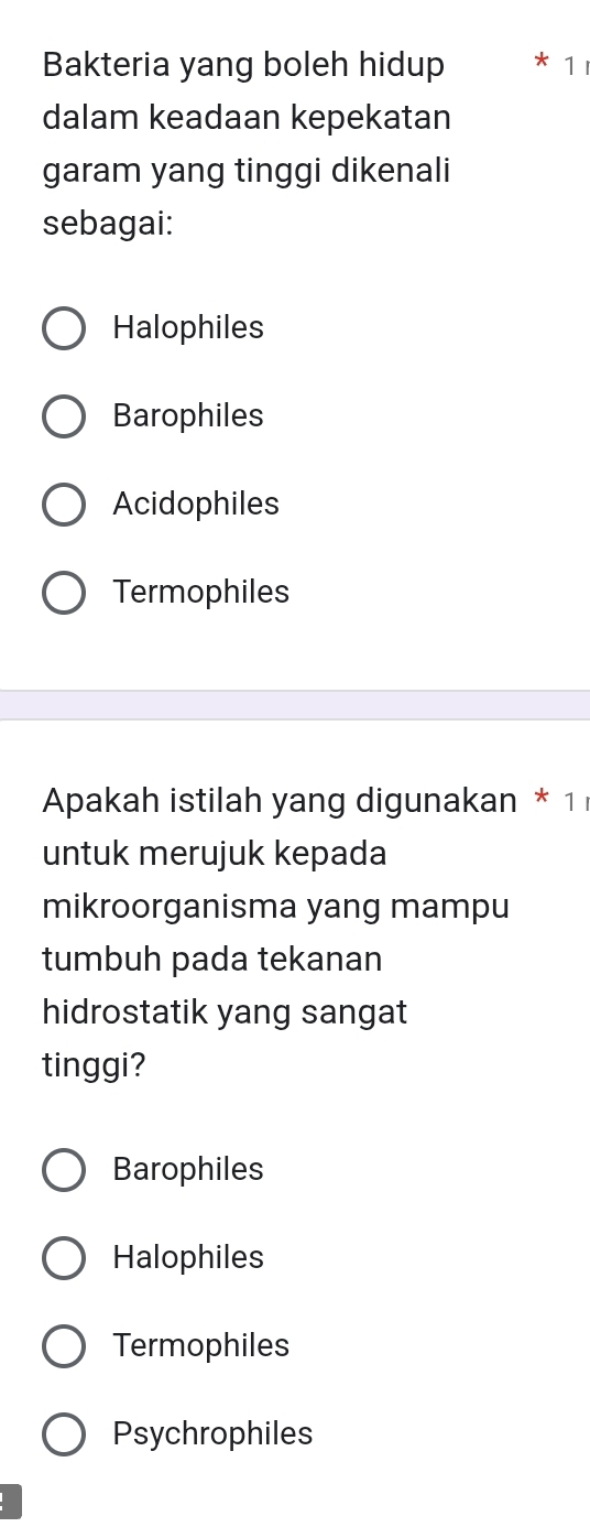 Bakteria yang boleh hidup * 1
dalam keadaan kepekatan
garam yang tinggi dikenali
sebagai:
Halophiles
Barophiles
Acidophiles
Termophiles
Apakah istilah yang digunakan * 1
untuk merujuk kepada
mikroorganisma yang mampu
tumbuh pada tekanan
hidrostatik yang sangat
tinggi?
Barophiles
Halophiles
Termophiles
Psychrophiles