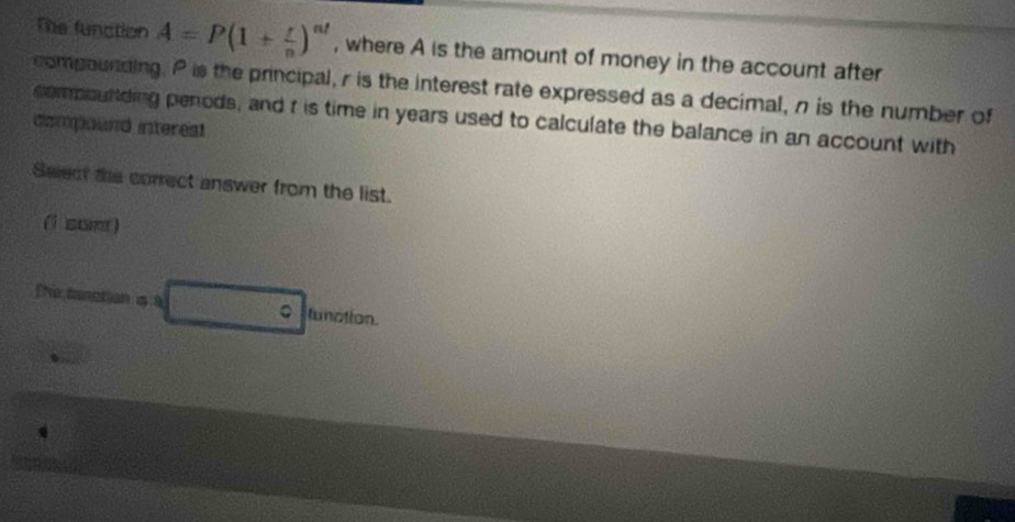 The function A=P(1+ r/n )^nt , where A is the amount of money in the account after 
compounding. P is the principal, r is the interest rate expressed as a decimal, n is the number of 
compounding penods, and t is time in years used to calculate the balance in an account with 
compound interest 
Select the correct answer from the list. 
(1 sum) 
[Ne tanction is a _ ^ tunction.