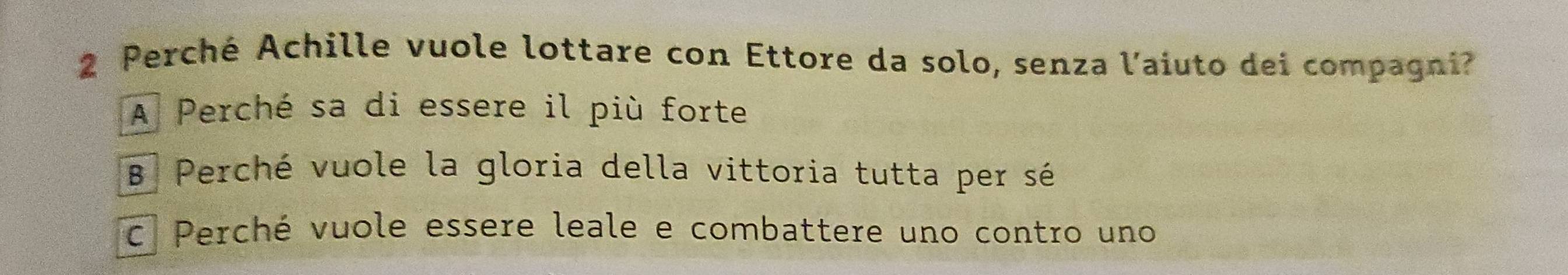 Perché Achille vuole lottare con Ettore da solo, senza l'aiuto dei compagni?
A Perché sa di essere il più forte
B Perché vuole la gloria della vittoria tutta per sé
C Perché vuole essere leale e combattere uno contro uno