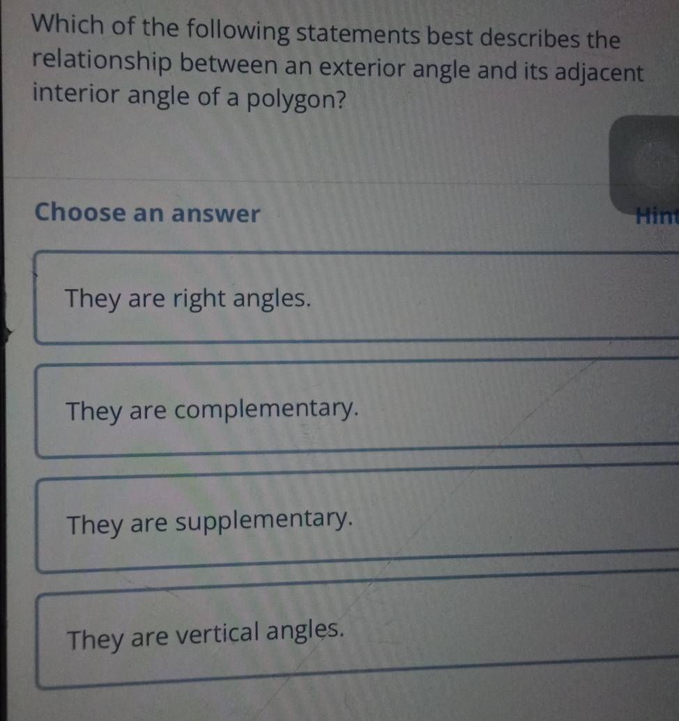 Which of the following statements best describes the
relationship between an exterior angle and its adjacent
interior angle of a polygon?
Choose an answer Hin
They are right angles.
They are complementary.
They are supplementary.
They are vertical angles.