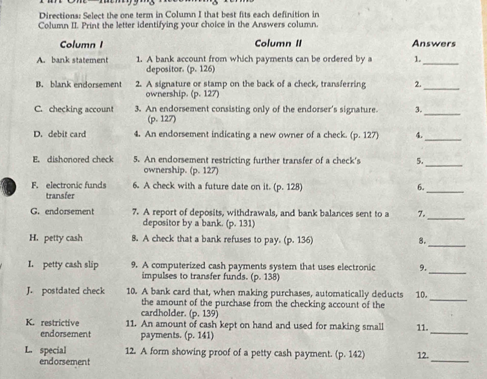 Directions: Select the one term in Column I that best fits each definition in
Column II. Print the letter identifying your choice in the Answers column.
Column I Column II Answers
A. bank statement 1. A bank account from which payments can be ordered by a 1._
depositor. (p. 126)
B. blank endorsement 2. A signature or stamp on the back of a check, transferring 2._
ownership. (p. 127)
C. checking account 3. An endorsement consisting only of the endorser's signature. 3._
(p. 127)
D. debit card 4. An endorsement indicating a new owner of a check. (p. 127) 4._
E. dishonored check 5. An endorsement restricting further transfer of a check's 5.
ownership. (p. 127)
_
F. electronic funds 6. A check with a future date on it. ( 0.12 3) 6._
transfer
G. endorsement 7. A report of deposits, withdrawals, and bank balances sent to a 7._
depositor by a bank. (p.131)
H. petty cash 8. A check that a bank refuses to pay. (p.13 6) 8.
_
_
I. petty cash slip 9. A computerized cash payments system that uses electronic 9.
impulses to transfer funds. (p. 138)
J. postdated check 10. A bank card that, when making purchases, automatically deducts 10.
the amount of the purchase from the checking account of the
_
cardholder. (p.139)
K. restrictive 11. An amount of cash kept on hand and used for making small 11.
endorsement payments. (p. 141)
_
_
L. special 12. A form showing proof of a petty cash payment. (p.142)
12.
endorsement