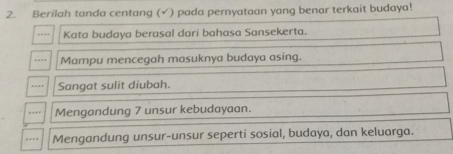 Berilah tanda centang (✓) pada pernyataan yang benar terkait budaya!
… Kata budaya berasal dari bahasa Sansekerta.
…. Mampu mencegah masuknya budaya asing.
Sangat sulit diubah.
.. Mengandung 7 unsur kebudayaan.
. . Mengandung unsur-unsur seperti sosial, budaya, dan keluarga.