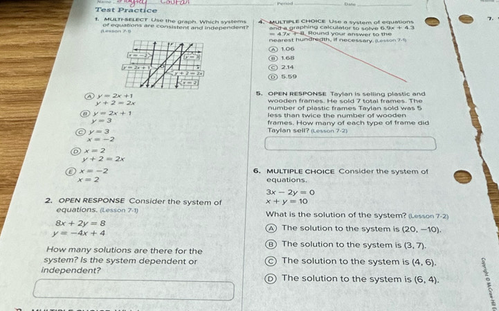 Periad _Date_
Test Practice
7.
1. MULTI-SELECT Use the graph. Which systems 4. MULTIPLE CHOICE Use a system of equations
6.9x+4.3
(Lesson of equations are consistent and independent? and a graphing calculator to solve Round your answer to the
n D
=4.7x+8
nearest hundredth, if necessary (Lesson 71)
A) 1.06
(x=-2) y=3 n) 1.68
y=2x+1 6
C 2.14
y+2=2x
D 5.59
x=2
④ y=2x+1
5. OPEN RESPONSE Tavlan is selling plastic and
y+2=2x
wooden frames. He sold 7 total frames. The
number of plastic frames Taylan sold was 5
B y=2x+1 less than twice the number of wooden
y=3 frames. How many of each type of frame did
y=3
Taylan sell? (Lesson 7-2)
x=-2
x=2
y+2=2x
x=-2 6. MULTIPLE CHOICE Consider the system of
x=2 equations.
3x-2y=0
2. OPEN RESPONSE Consider the system of x+y=10
equations. (Lesson 7-1) What is the solution of the system? (Lesson 7-2)
8x+2y=8
A The solution to the system is (20,-10).
y=-4x+4
B) The solution to the system is (3,7). 
How many solutions are there for the
system? Is the system dependent or ) The solution to the system is (4,6). 
independent? D) The solution to the system is (6,4).