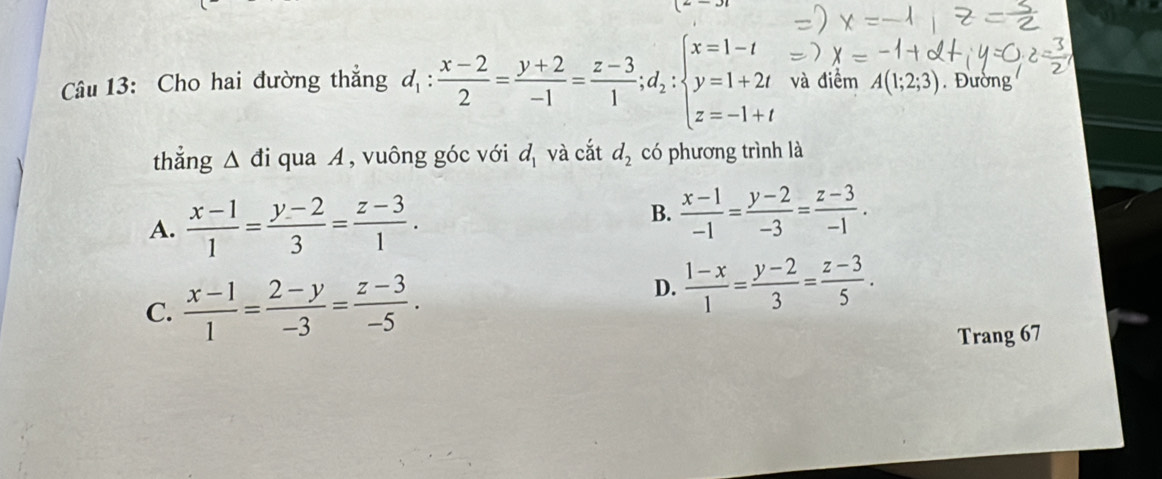 =-31 
Câu 13: Cho hai đường thẳng d_1: (x-2)/2 = (y+2)/-1 = (z-3)/1 ; d_2:beginarrayl x=1-t y=1+2t z=-1+tendarray. và điểm A(1;2;3). Đường
thẳng △ di qua A, vuông góc với d_1 và cắt d_2 có phương trình là
A.  (x-1)/1 = (y-2)/3 = (z-3)/1 .
B.  (x-1)/-1 = (y-2)/-3 = (z-3)/-1 .
C.  (x-1)/1 = (2-y)/-3 = (z-3)/-5 .
D.  (1-x)/1 = (y-2)/3 = (z-3)/5 . 
Trang 67