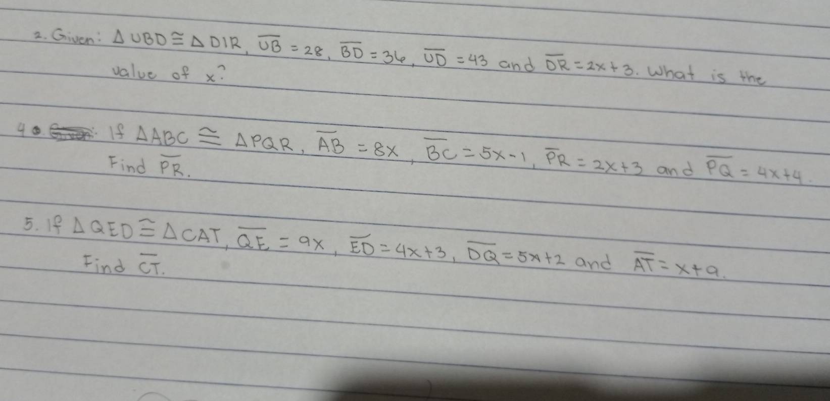 Given: △ UBD≌ △ DIR, overline UB=28, overline BD=36, overline UD=43 and overline DR=2x+3. What is the 
value of x? 
40 
If △ ABC≌ △ PQR, overline AB=8x, overline BC=5x-1, overline PR=2x+3 and overline PQ=4x+4
Find overline PR. 
5. If △ QED≌ △ CAT, overline QE=9x, overline ED=4x+3, overline DQ=5x+2 and overline AT=x+a
Find overline CT.