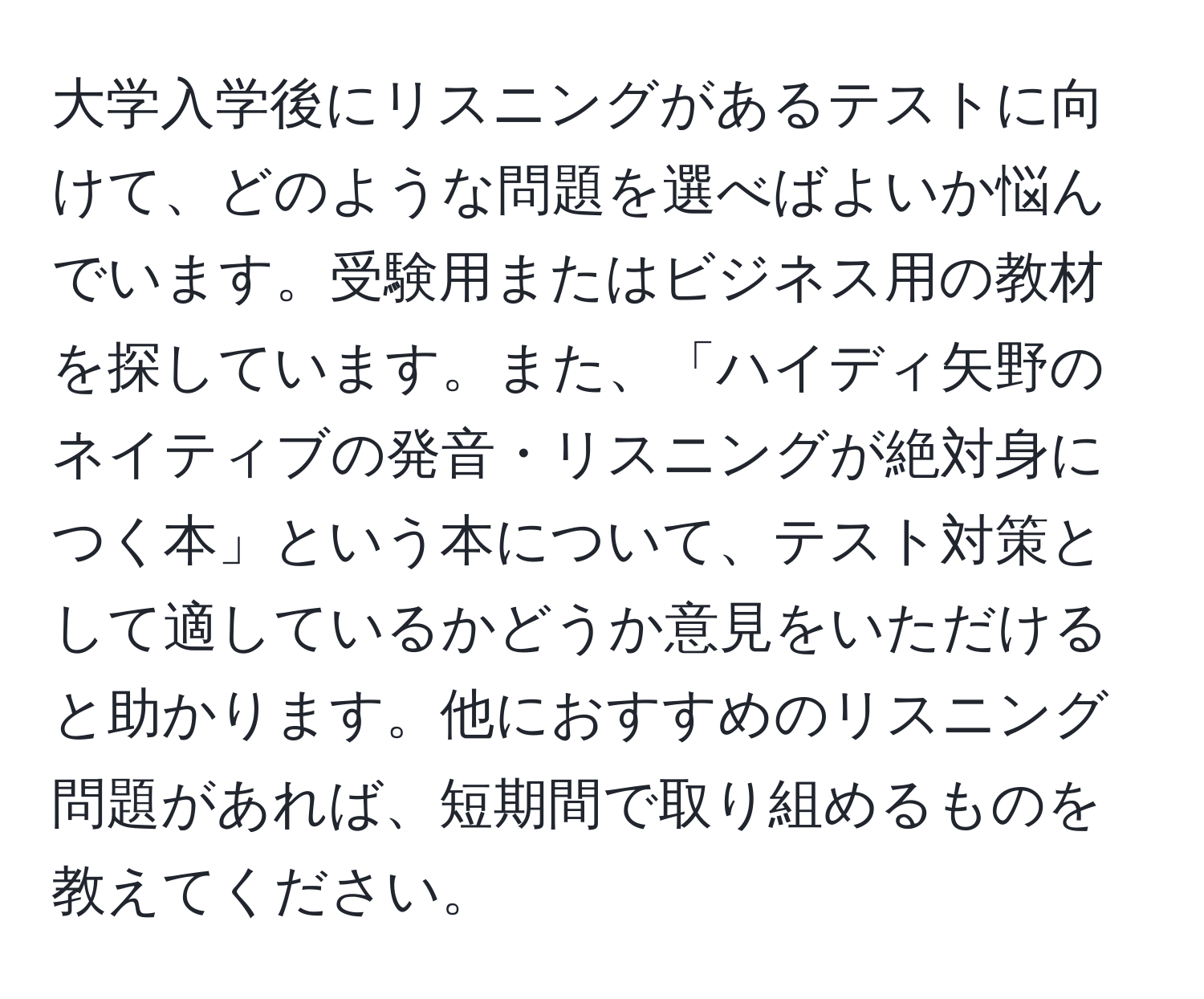 大学入学後にリスニングがあるテストに向けて、どのような問題を選べばよいか悩んでいます。受験用またはビジネス用の教材を探しています。また、「ハイディ矢野のネイティブの発音・リスニングが絶対身につく本」という本について、テスト対策として適しているかどうか意見をいただけると助かります。他におすすめのリスニング問題があれば、短期間で取り組めるものを教えてください。