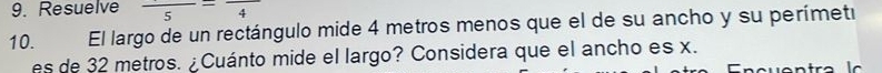 Resuelve frac 5=frac 4
10. El largo de un rectángulo mide 4 metros menos que el de su ancho y su perímetí 
es de 32 metros. ¿Cuánto mide el largo? Considera que el ancho es x.