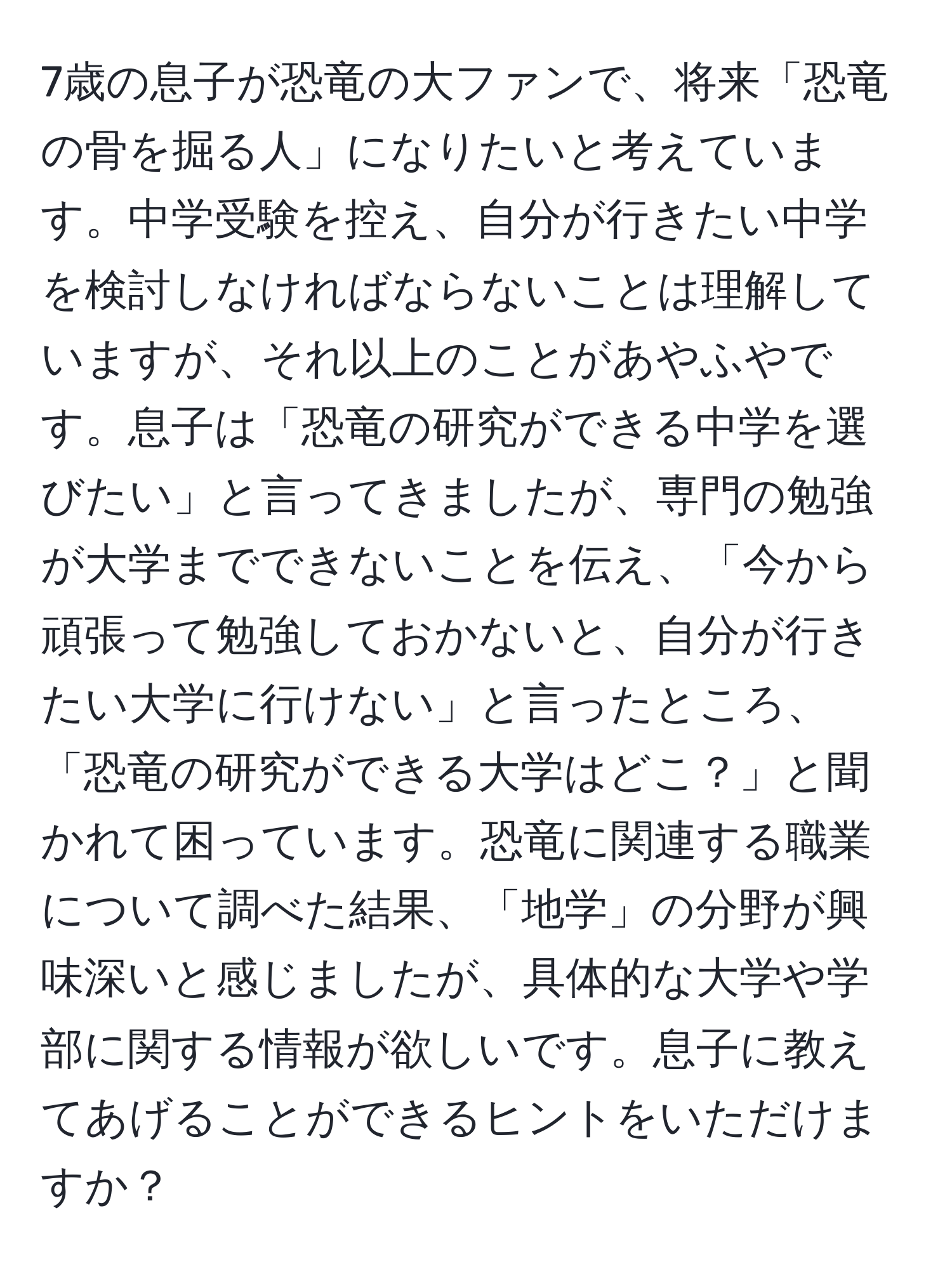 7歳の息子が恐竜の大ファンで、将来「恐竜の骨を掘る人」になりたいと考えています。中学受験を控え、自分が行きたい中学を検討しなければならないことは理解していますが、それ以上のことがあやふやです。息子は「恐竜の研究ができる中学を選びたい」と言ってきましたが、専門の勉強が大学までできないことを伝え、「今から頑張って勉強しておかないと、自分が行きたい大学に行けない」と言ったところ、「恐竜の研究ができる大学はどこ？」と聞かれて困っています。恐竜に関連する職業について調べた結果、「地学」の分野が興味深いと感じましたが、具体的な大学や学部に関する情報が欲しいです。息子に教えてあげることができるヒントをいただけますか？