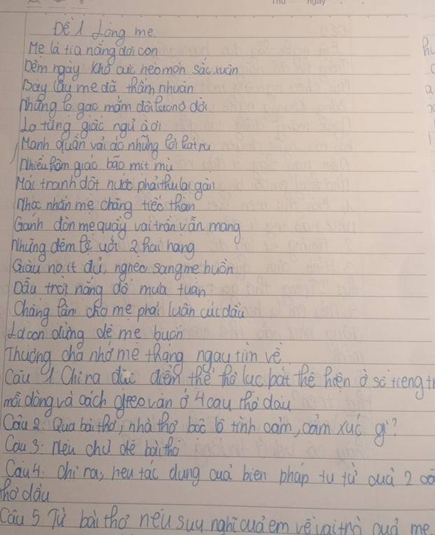 DeA fong me 
He la tia náng doi con 
bèm ngà Knǒ aic neomon sàc ruàn 
bay CQu me dà thàm nhuàn Q 
Mháng to gao màm dàiluono dài
76
Lo tàng guāc ngú àoi 
Manh quan vái do nhàng x Ratru 
Thièi Ràn qiāo bāo mit mù 
Hai tranh dot nucc phai hula gàn 
Whot nhàn me cháng tieo than 
Ganh din mequay vaitran ván mang 
Mhing dèm Bè uá Q Rái hang 
Qiàu no it dù, ngneo sangme huòn 
aàu trei náng do muà tuan 
Cháng Can cho me phài luán cuc dài 
dacon oving de me buon 
Thuring cho nho me thang ngay tin ve 
Cau 9 China dic dièn thě`ho luc bàt the Poen o sotcengt 
mài dàng và càch greeovàn ǒ Hcau tho dau 
Cau Q Qua baitho, nhà the box 6 tinh cam, cam xuó qi? 
Cau 3: Nen chu dè baitho 
Caul. chira, heu tac dung cuà bien phap tu jù ouà 20o
hodau 
Cau 5 Tù bài tho neu suy nghiouà em vèvaitnà ouò me