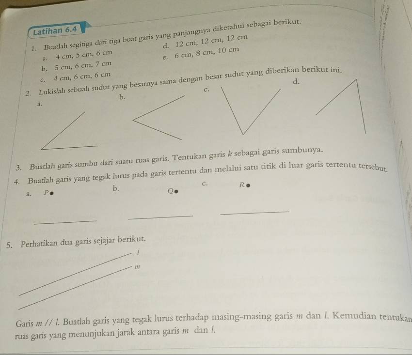 Latihan 6.4
1. Buatlah segitiga dari tiga buat garis yang panjangnya diketahui sebagai berikut.
a. 4 cm, 5 cm, 6 cm d. 12 cm, 12 cm, 12 cm
b. 5 cm, 6 cm, 7 cm e. 6 cm, 8 cm, 10 cm
c. 4 cm, 6 cm, 6 cm
d.
2. Lukislah sebuah sudut yang besarnya sama dengan besar sudut yang diberikan berikut ini.
C.
b.
3. Buatlah garis sumbu dari suatu ruas garis. Tentukan garis k sebagai garis sumbunya.
4. Buatlah garis yang tegak lurus pada garis tertentu dan melalui satu titik di luar garis tertentu tersebut.
c. R
a. €£P
b.
_
_
_
5. Perhatikan dua garis sejajar berikut.
1
Garis m//l. . Buatlah garis yang tegak lurus terhadap masing-masing garis m dan /. Kemudian tentukar
ruas garis yang menunjukan jarak antara garis m dan l.