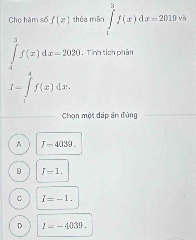 Cho hàm số f(x) thỏa mãn ∈tlimits _1^3f(x)dx=2019va
∈tlimits _4^3f(x)dx=2020. Tính tích phân
I=∈tlimits _1^4f(x)dx. 
Chọn một đáp án đúng
A I=4039.
B I=1.
C I=-1.
D I=-4039.