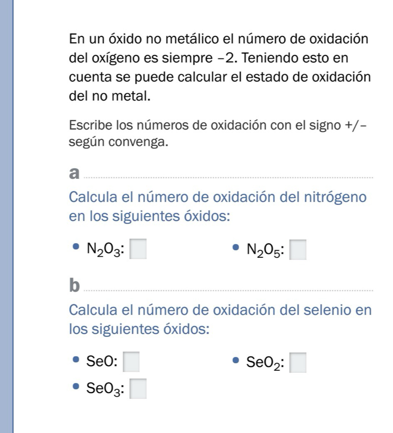 En un óxido no metálico el número de oxidación 
del oxígeno es siempre −2. Teniendo esto en 
cuenta se puede calcular el estado de oxidación 
del no metal. 
Escribe los números de oxidación con el signo +/- 
según convenga. 
a 
Calcula el número de oxidación del nitrógeno 
en los siguientes óxidos:
N_2O_3:□
N_2O_5:□
b 
Calcula el número de oxidación del selenio en 
los siguientes óxidos:
SeO:□
SeO_2:□
SeO_3:□