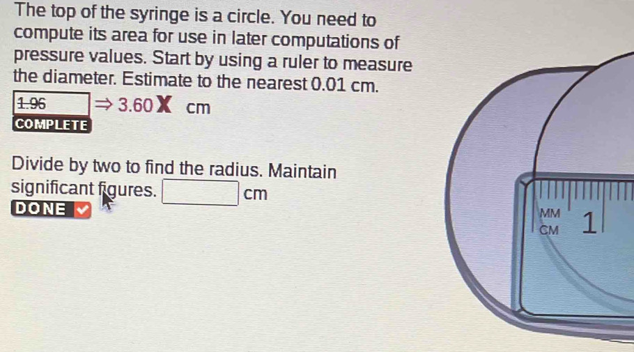 The top of the syringe is a circle. You need to 
compute its area for use in later computations of 
pressure values. Start by using a ruler to measure 
the diameter. Estimate to the nearest 0.01 cm.
1.96 3.60× cm
COMPLETE 
Divide by two to find the radius. Maintain 
significant figures. 
DONE