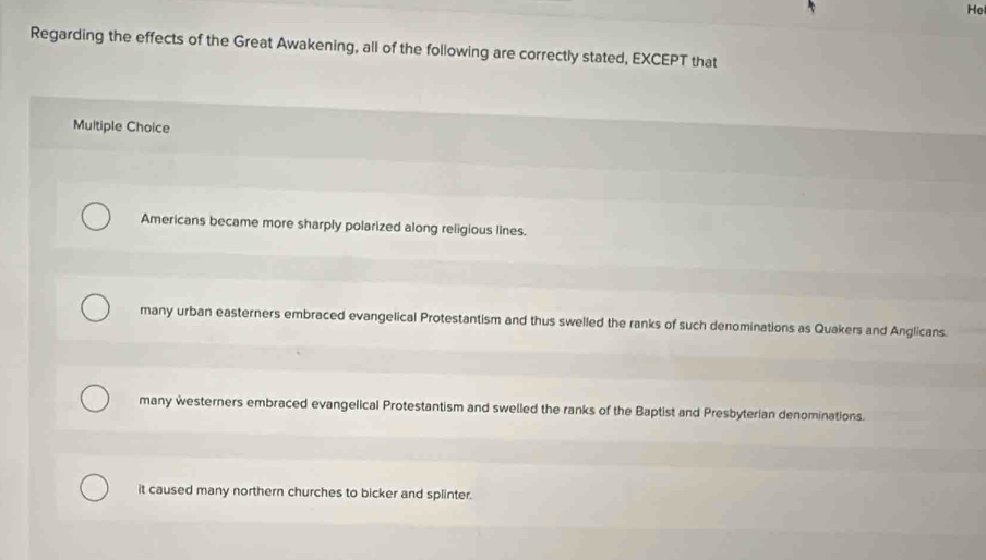 He
Regarding the effects of the Great Awakening, all of the following are correctly stated, EXCEPT that
Multiple Choice
Americans became more sharply polarized along religious lines.
many urban easterners embraced evangelical Protestantism and thus swelled the ranks of such denominations as Quakers and Anglicans.
many westerners embraced evangelical Protestantism and swelled the ranks of the Baptist and Presbyterian denominations.
it caused many northern churches to bicker and splinter.