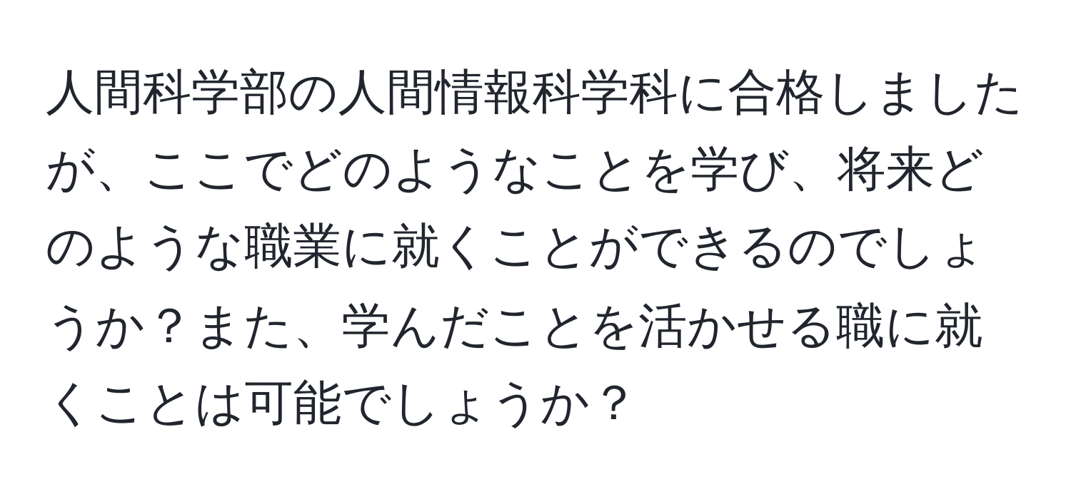 人間科学部の人間情報科学科に合格しましたが、ここでどのようなことを学び、将来どのような職業に就くことができるのでしょうか？また、学んだことを活かせる職に就くことは可能でしょうか？