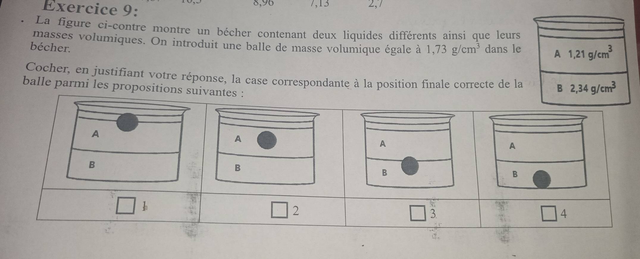 8,96 7, 13 2,7
La figure ci-contre montre un bécher contenant deux liquides différents ainsi que leurs
masses volumiques. On introduit une balle de masse volumique égale à 1,73g/cm^3
bécher. dans le A 1,21g/cm^3
Cocher, en justifiant votre réponse, la case correspondante à la position finale correcte de la
balle parmi les propositions suivantes :
B 2,34g/cm^3
A
A
A
B
B
B
h
2
3
□ 4