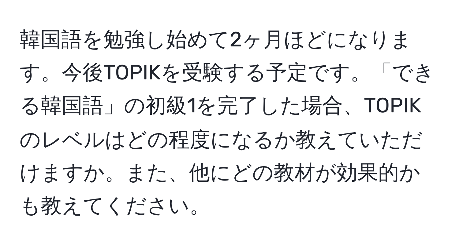 韓国語を勉強し始めて2ヶ月ほどになります。今後TOPIKを受験する予定です。「できる韓国語」の初級1を完了した場合、TOPIKのレベルはどの程度になるか教えていただけますか。また、他にどの教材が効果的かも教えてください。