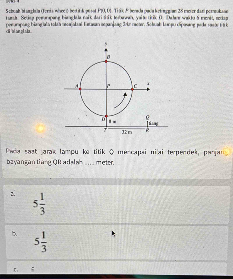 Teks 4
Sebuah bianglala (ferris wheel) bertitik pusat P(0,0). Titik P berada pada ketinggian 28 meter dari permukaan
tanah. Setiap penumpang bianglala naik dari titik terbawah, yaitu titik D. Dalam waktu 6 menit, setiap
penumpang bianglala telah menjalani lintasan sepanjang 24π meter. Sebuah lampu dipasang pada suatu titik
di bianglala.
Pada saat jarak lampu ke titik Q mencapai nilai terpendek, panjar
bayangan tiang QR adalah ...... meter.
a. 5 1/3 
b. 5 1/3 
C. 6