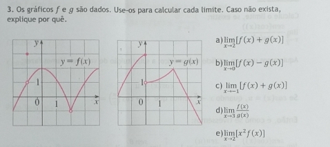 Os gráficos f e g são dados. Use-os para calcular cada limite. Caso não exista,
explique por quê.
a) limlimits _xto 2[f(x)+g(x)]
b ) limlimits _xto 0[f(x)-g(x)]
c) limlimits _xto -1[f(x)+g(x)]
d) limlimits _xto 3 f(x)/g(x) 
e) limlimits _xto 2[x^2f(x)]