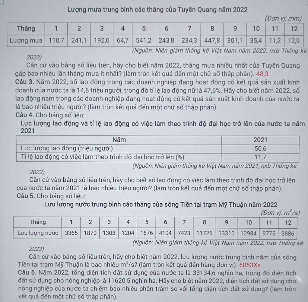 Lượng mưa trung bình các tháng của Tuyên Quang năm 2022
(Nguồn: Niên giám thống kê Việt Nam năm 2022, nxb Thống kê
2023)
Căn cứ vào bảng số liệu trên, hãy cho biết năm 2022, tháng mưa nhiều nhất của Tuyên Quang
gấp bao nhiêu lần tháng mưa ít nhất? (làm tròn kết quả đến một chữ số thập phân). 48,3
Câu 3. Năm 2022, số lao động trong các doanh nghiệp đang hoạt động có kết quả sản xuất kinh
doanh của nước ta là 14,8 triệu người, trong đó tỉ lệ lao động nữ là 47,6%. Hãy cho biết năm 2022, số
lao động nam trong các doanh nghiệp đang hoạt động có kết quả sản xuất kinh doanh của nước ta
là bao nhiêu triệu người? (làm tròn kết quả đến một chữ số thập phân).
Câu 4. Cho bảng số liệu:
Lực lượng lao động và tỉ lệ lao động có việc làm theo trình độ đại học trở lên của nước ta năm
(Nguồn: Niên giám thống kê Việt Nam năm 2021, nxb Thống kê
2022)
Căn cứ vào bảng số liệu trên, hãy cho biết số lao động có việc làm theo trình độ đại học trở lên
của nước ta năm 2021 là bao nhiêu triệu người? (làm tròn kết quả đến một chữ số thập phân).
Câu 5. Cho bảng số liệu:
Lưu lượng nước trung bình các tháng của sông Tiền tại trạm Mỹ Thuận năm 2022
m^3
(Nguồn: Niên giám thống kê Việt Nam năm 2022, nxb Thống kê
2023)
Căn cứ vào bảng số liệu trên, hãy cho biết năm 2022, lưu lượng nước trung bình năm của sông
Tiền tại trạm Mỹ Thuận là bao nhiêu m^3/ ? (làm tròn kết quả đến hàng đơn vị). 6053Xs
Câu 6. Năm 2022, tổng diện tích đất sử dụng của nước ta là 33134,6 nghìn ha, trong đó diện tích
đất sử dụng cho nông nghiệp là 11620,5 nghìn ha. Hãy cho biết năm 2022, diện tích đất sử dụng cho
nông nghiệp của nước ta chiếm bao nhiêu phần trăm so với tổng diện tích đất sử dụng? (làm tròn
kết quả đến một chữ số thập phân).