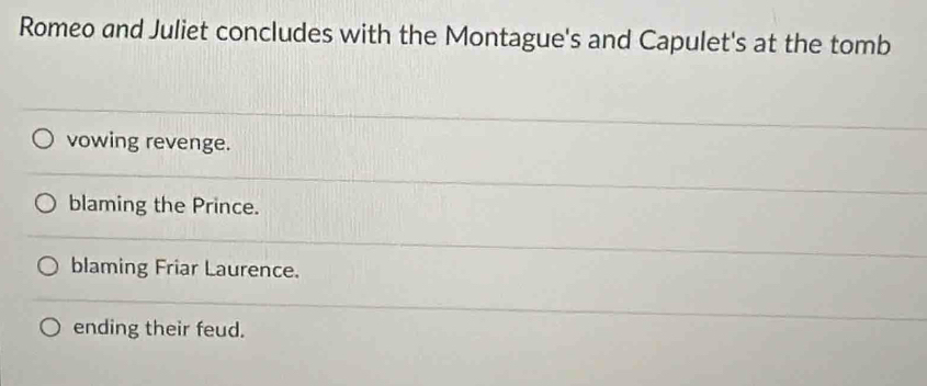Romeo and Juliet concludes with the Montague's and Capulet's at the tomb
vowing revenge.
blaming the Prince.
blaming Friar Laurence.
ending their feud.