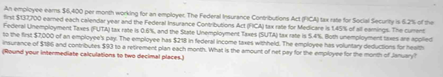 An employee earns $6,400 per month working for an employer. The Federal Insurance Contributions Act (FICA) tax rate for Social Security is 6.2% of the 
first $137,700 earned each calendar year and the Federal Insurance Contributions Act (FICA) tax rate for Medicare is 1.45% of all earnings. The current 
Federal Unemployment Taxes (FUTA) tax rate is 0.6%, and the State Unemployment Taxes (SUTA) tax rate is 5.4%. Both unemployment taxes are applied 
to the first $7,000 of an employee's pay. The employee has $218 in federal income taxes withheld. The employee has voluntary deductions for health 
insurance of $186 and contributes $93 to a retirement plan each month. What is the amount of net pay for the employee for the month of January? 
(Round your intermediate calculations to two decimal places.)