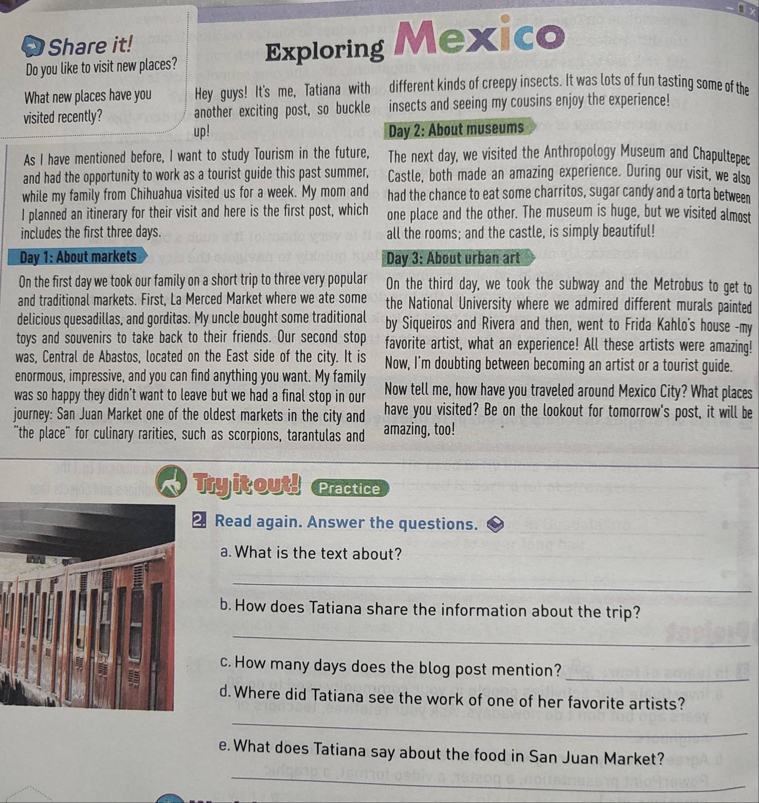Share it! Mexico
Do you like to visit new places?
Exploring
What new places have you Hey guys! It's me, Tatiana with different kinds of creepy insects. It was lots of fun tasting some of the
visited recently? another exciting post, so buckle insects and seeing my cousins enjoy the experience!
up! Day 2: About museums
As I have mentioned before, I want to study Tourism in the future, The next day, we visited the Anthropology Museum and Chapultepec
and had the opportunity to work as a tourist guide this past summer, Castle, both made an amazing experience. During our visit, we also
while my family from Chihuahua visited us for a week. My mom and had the chance to eat some charritos, sugar candy and a torta between
I planned an itinerary for their visit and here is the first post, which one place and the other. The museum is huge, but we visited almost
includes the first three days. all the rooms; and the castle, is simply beautiful!
Day 1: About markets Day 3: About urban art
On the first day we took our family on a short trip to three very popular On the third day, we took the subway and the Metrobus to get to
and traditional markets. First, La Merced Market where we ate some the National University where we admired different murals painted
delicious quesadillas, and gorditas. My uncle bought some traditional by Siqueiros and Rivera and then, went to Frida Kahlo's house -my
toys and souvenirs to take back to their friends. Our second stop favorite artist, what an experience! All these artists were amazing!
was, Central de Abastos, located on the East side of the city. It is Now, I'm doubting between becoming an artist or a tourist guide.
enormous, impressive, and you can find anything you want. My family
was so happy they didn't want to leave but we had a final stop in our Now tell me, how have you traveled around Mexico City? What places
journey: San Juan Market one of the oldest markets in the city and have you visited? Be on the lookout for tomorrow's post, it will be
“the place" for culinary rarities, such as scorpions, tarantulas and amazing, too!
Tryit out! Practice
Read again. Answer the questions.
a. What is the text about?
_
_
b. How does Tatiana share the information about the trip?
_
_
c. How many days does the blog post mention?
d. Where did Tatiana see the work of one of her favorite artists?
_
e. What does Tatiana say about the food in San Juan Market?
_