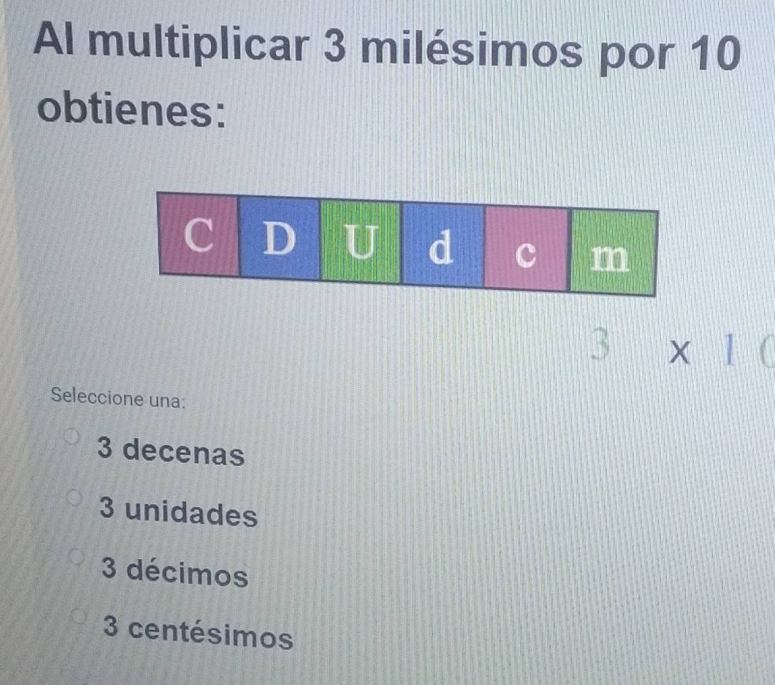 Al multiplicar 3 milésimos por 10
obtienes:
3* 10
Seleccione una:
3 decenas
3 unidades
3 décimos
3 centésimos