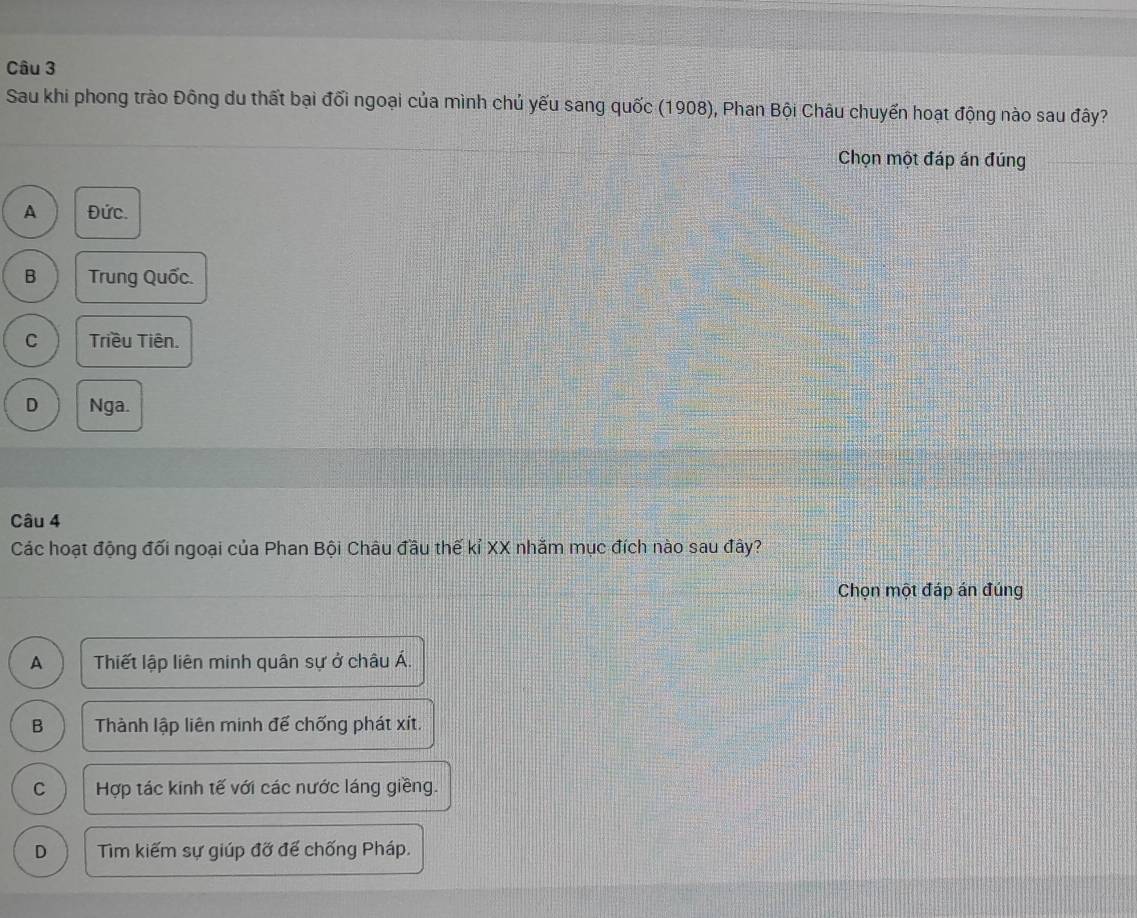 Sau khi phong trào Đông du thất bại đối ngoại của mình chủ yếu sang quốc (1908), Phan Bội Châu chuyến hoạt động nào sau đây?
Chọn một đáp án đúng
A Đức.
B Trung Quốc.
C Triều Tiên.
D Nga.
Câu 4
Các hoạt động đối ngoại của Phan Bội Châu đầu thế kỉ XX nhăm mục đích nào sau đây?
Chọn một đáp án đúng
A Thiết lập liên minh quân sự ở châu Á.
B Thành lập liên minh để chống phát xít.
C Hợp tác kinh tế với các nước láng giềng.
D Tìm kiếm sự giúp đỡ đế chống Pháp.