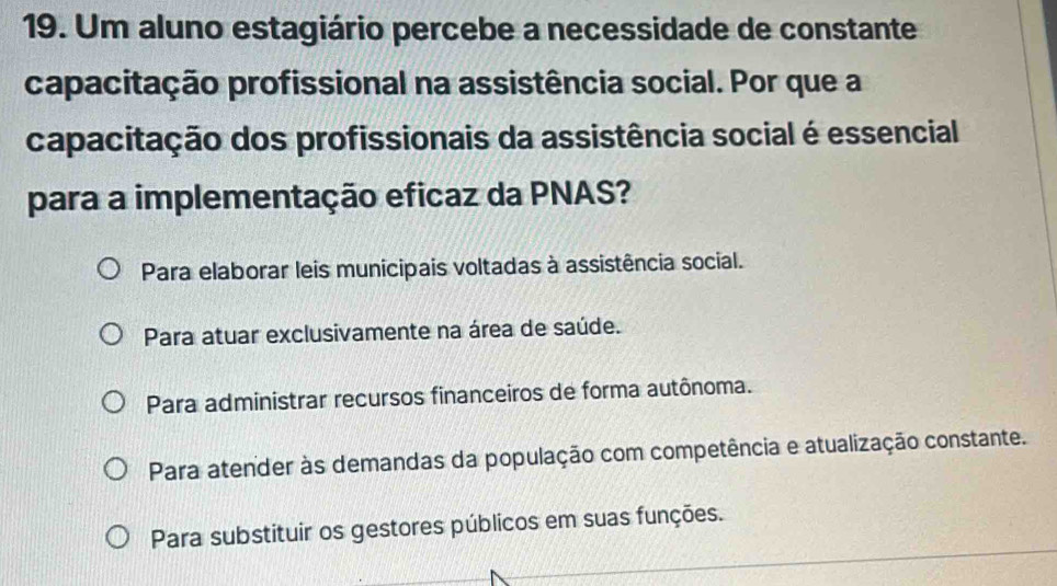 Um aluno estagiário percebe a necessidade de constante
capacitação profissional na assistência social. Por que a
capacitação dos profissionais da assistência social é essencial
para a implementação eficaz da PNAS?
Para elaborar leis municipais voltadas à assistência social.
Para atuar exclusivamente na área de saúde.
Para administrar recursos financeiros de forma autônoma.
Para atender às demandas da população com competência e atualização constante.
Para substituir os gestores públicos em suas funções.