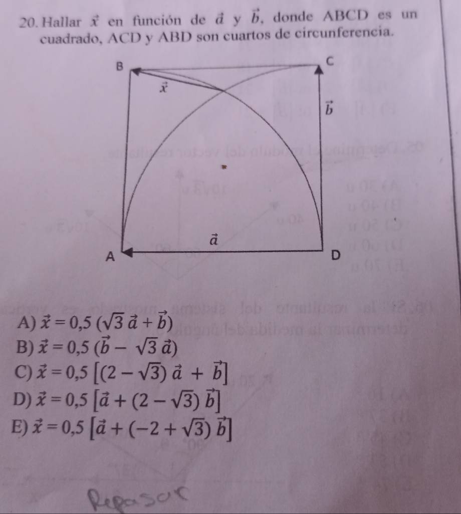 Hallar vector x en función de ā y vector b , donde ABCD es un
cuadrado, ACD y ABD son cuartos de circunferencia.
A) vector x=0,5(sqrt(3)vector a+vector b)
B) vector x=0,5(vector b-sqrt(3)vector a)
C) vector x=0,5[(2-sqrt(3))vector a+vector b]
D) vector x=0,5[vector a+(2-sqrt(3))vector b]
E) vector x=0,5[vector a+(-2+sqrt(3))vector b]