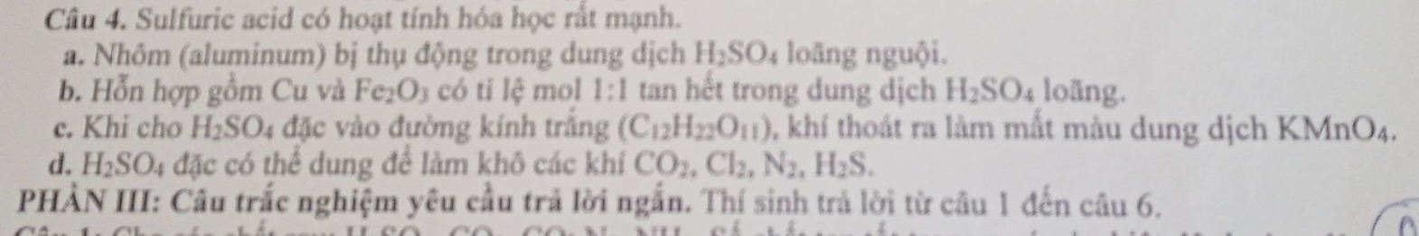 Sulfuric acid có hoạt tính hóa học rất mạnh.
a. Nhôm (aluminum) bị thụ động trong dung dịch H_2SO_4 loãng nguội.
b. Hỗn hợp gồm Cu và Fe_2O 3 có tỉ lệ mol 1:1 tan hết trong dung dịch H_2SO_4 loãng.
c. Khi cho H_2SO_4 1 đặc vào đường kính trắng (C_12H_22O_11) , khí thoát ra làm mất màu dung dịch K MnO_4
d. H_2SO_4 đặc có thể dung để làm khô các khí CO_2, Cl_2, N_2, H_2S. 
PHẢN III: Câu trắc nghiệm yêu cầu trả lời ngẫn. Thí sinh trả lời từ câu 1 đến câu 6.