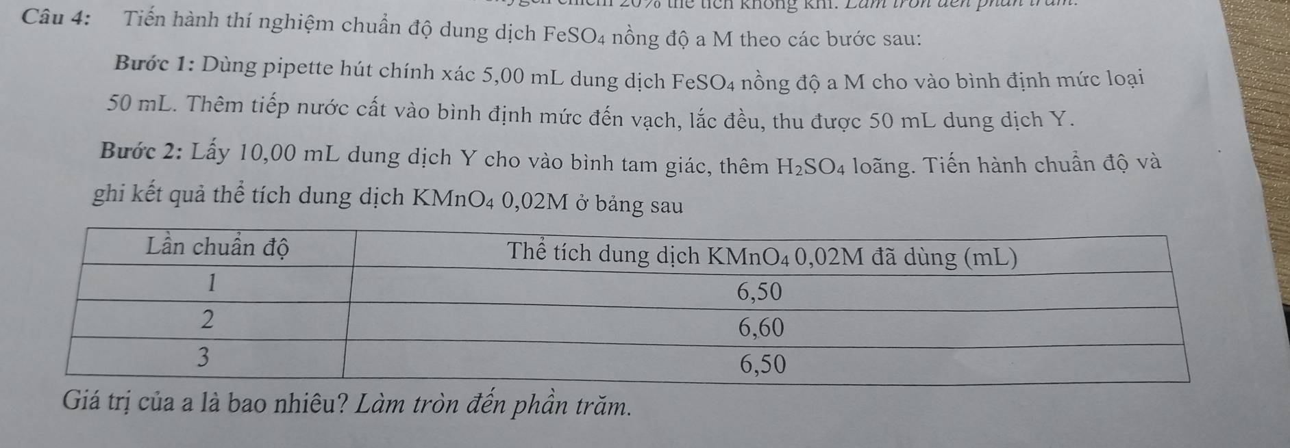 the tích không kh. Lam tron đn pha. 
Câu 4: Tiến hành thí nghiệm chuẩn độ dung dịch FeSO4 nồng độ a M theo các bước sau: 
Bước 1: Dùng pipette hút chính xác 5,00 mL dung dịch FeSO4 nồng độ a M cho vào bình định mức loại
50 mL. Thêm tiếp nước cất vào bình định mức đến vạch, lắc đều, thu được 50 mL dung dịch Y. 
Bước 2: Lấy 10,00 mL dung dịch Y cho vào bình tam giác, thêm H₂SO4 loãng. Tiến hành chuẩn độ và 
ghi kết quả thể tích dung dịch KMnO4 0,02M ở bảng sau 
Giá trị của a là bao nhiêu? Làm tròn đến phần trăm.