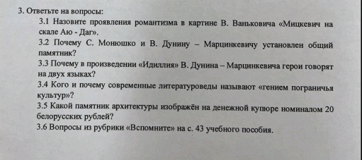 Ответьте на вопросы: 
3.1 Назовиге лроявления романтизма в картине В. Ваньковича «Мицкевич на 
скале Аю - Даг». 
3.2 Почему C. Монюошко и В. Дунину - Мариинкевичу установлен обший 
памятник？ 
3.3 Почему вαелроизведении сИдиеллия» В. дунина - Мариннкевича герон говорят 
на двух языках? 
3.4 Кого ипочему современные литературоведы называюот сгением пограничья 
культур»？ 
3.5 Какой ламятник архитектурыизображен наденежной кулюоре номиналом 20 
белорусских рублей? 
3.6 Вопрось из рубрики «Всломните» на с. 43 учебного пособия.