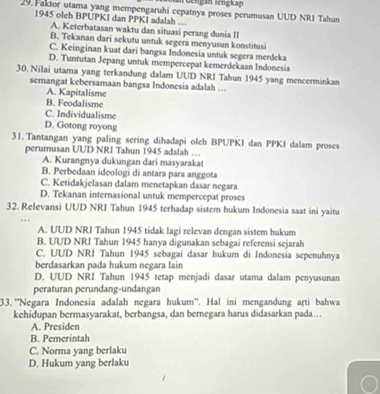 an Gengan lengkap
29. Faktor utama yang mempengaruhi cepatnya proses perumusan UUD NRI Tahun
1945 olch BPUPKI dan PPKI adalah ...
A. Keterbatasan waktu dan situasi perang dunia II
B. Tekanan dari sekutu untuk segera menyusun konstitusi
C. Keinginan kuat dari bangsa Indonesia untuk segera merdeka
D. Tuntutan Jepang untuk mempercepat kemerdekaan Indonesia
30. Nilai utama yang terkandung dalam UUD NRI Tahun 1945 yang mencerminkan
semangat kebersamaan bangsa Indonesia adalah …
A. Kapitalisme
B. Feodalisme
C. Individualisme
D. Gotong royong
31. Tantangan yang paling sering dihadapi olch BPUPKI dan PPKI dalam proses
perumusan UUD NRI Tahun 1945 adalah …
A. Kurangnya dukungan dari masyarakat
B. Perbedaan ideologi di antara para anggota
C. Ketidakjelasan dalam menetapkan dasar negara
D. Tekanan internasional untuk mempercepat proses
32. Relevansi UUD NRI Tahun 1945 terhadap sistem hukum Indonesia saat ini yaitu
A. UUD NRI Tahun 1945 tidak lagi relevan dengan sistem hukum
B. UUD NRI Tahun 1945 hanya digunakan sebagai referensi sejarah
C. UUD NRI Tahun 1945 sebagai dasar hukum di Indonesia sepenuhnya
berdasarkan pada hukum negara lain
D, UUD NRI Tahun 1945 tetap menjadi dasar utama dalam penyusunan
peraturan perundang-undangan
33. ''Negara Indonesia adalah negara hukum''. Hal ini mengandung arti bahwa
kehidupan bermasyarakat, berbangsa, dan bernegara harus didasarkan pada….
A. Presiden
B. Pemerintah
C. Norma yang berlaku
D. Hukum yang berlaku