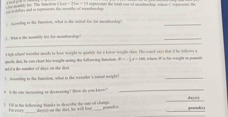 A local gym is runming a 
a low monthly fee. The function C(m)=25m+15 represents the total cost of membership, where C represents the 
cost in dollars and m represents the months of membership. 
_ 
]. According to the function, what is the initial fee for membership? 
2 What is the monthly fee for membership? 
_ 
_ 
Ahigh school wrestler needs to lose weight to qualify for a lower weight class. His coach says that if he follows a 
specific diet, he can chart his weight using the following function: W=- 1/4 d+160 , where W is his weight in pounds
and d is the number of days on the diet. 
3. According to the function, what is the wrestler’s initial weight? 
_ 
4. Is the rate increasing or decreasing? How do you know?_ 
_
day (s) 
5. Fill in the following blanks to describe the rate of change. 
For every_ day (s) on the diet, he will lose _ pound(s). _ pound(s)