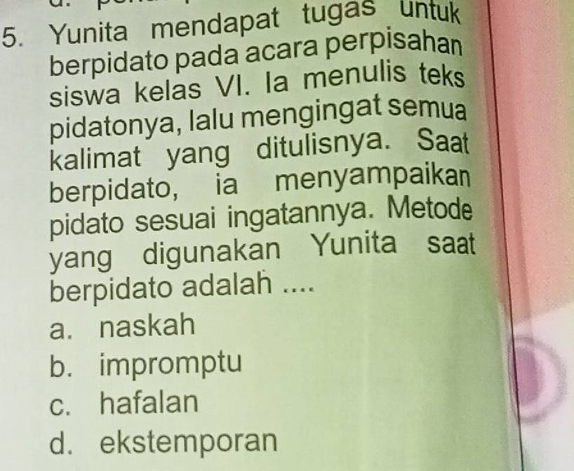 Yunita mendapat tugas untuk
berpidato pada acara perpisahan
siswa kelas VI. Ia menulis teks
pidatonya, lalu mengingat semua
kalimat yang ditulisnya. Saat
berpidato, ia menyampaikan
pidato sesuai ingatannya. Metode
yang digunakan Yunita saat
berpidato adalah ....
a. naskah
b. impromptu
c. hafalan
d. ekstemporan