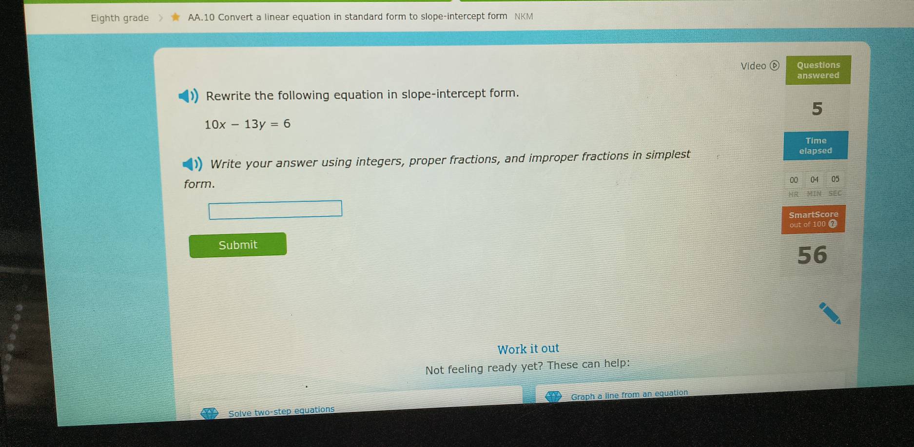 Eighth grade AA.10 Convert a linear equation in standard form to slope-intercept form NKM 
Video Questions 
answered 
Rewrite the following equation in slope-intercept form. 
5
10x-13y=6
Time 
Write your answer using integers, proper fractions, and improper fractions in simplest elapsed 
form. 00 04 05 
HR 
SmartScore 
out of 100 0 
Submit
56
Work it out 
Not feeling ready yet? These can help: 
Solve two-step equations Graph a line from an equation