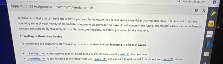 Search this course 
Apply It- Ch 13 Assignment - Investment Fundamentals 
x 
To make sure that you can have the lifestyle you want in the future, you cannot spend every dollar that you earn today. It is important to sacrifice 
spending some of your money on immediate, short-term pleasures for the sake of having more in the future. You can help ensure your future financial 
success and stability by investing early in life, investing regularly, and staying invested for the long term. 
Investing is More than Saving 
To understand the reasons to start investing, you must understand that investing is more than saving: 
Saving __✔_ is the accumulation of excess funds by intentionally spending less__ than you earn. 
Investing __√_ is taking some of the money that you _save __✔_ and putting it to work so that it makes you even more _√_ money.