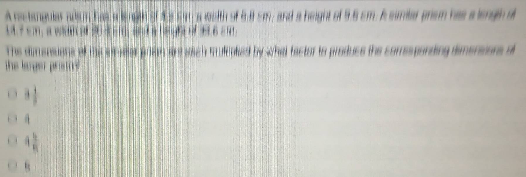 A restangular prism has a length of 3.5 cm; a width of 5.8 cm; and a height of 9.6 cm. A similar prem has a length o
14.7 cm, a width of 50,3 cm; and a height of 33.8 cm.
The dimensions of the smaller prism are sach multiplied by what factor to produce the corresponding dimersions o
the larger prism ?
a
A  4/8 