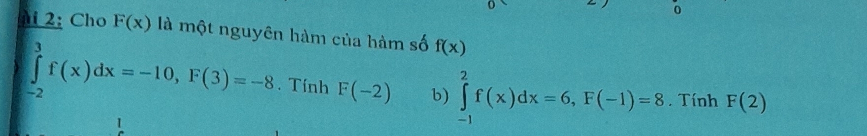 2: Cho F(x) là một nguyên hàm của hàm số f(x)
∈tlimits _(-2)^3f(x)dx=-10, F(3)=-8. Tính F(-2) b) ∈tlimits _(-1)^2f(x)dx=6, F(-1)=8. Tính F(2)
1