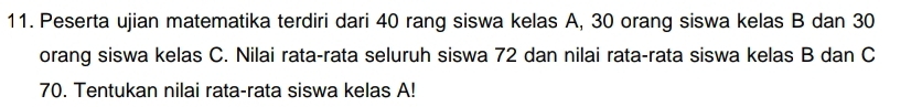 Peserta ujian matematika terdiri dari 40 rang siswa kelas A, 30 orang siswa kelas B dan 30
orang siswa kelas C. Nilai rata-rata seluruh siswa 72 dan nilai rata-rata siswa kelas B dan C
70. Tentukan nilai rata-rata siswa kelas A!