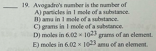 Avogadro's number is the number of
A) particles in 1 mole of a substance.
B) amu in 1 mole of a substance.
C) grams in 1 mole of a substance.
D) moles in 6.02* 10^(23)grams of an element.
E) moles in 6.02* 10^(23) amu of an element.