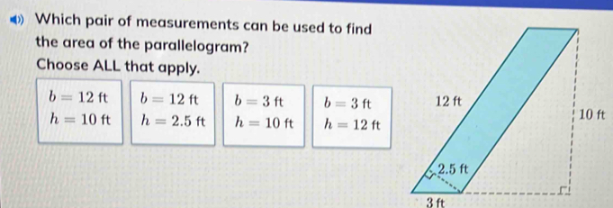 Which pair of measurements can be used to find
the area of the parallelogram?
Choose ALL that apply.
b=12ft b=12ft b=3ft b=3ft
h=10ft h=2.5ft h=10ft h=12ft
3 ft