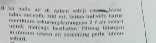 Isi padu air di dalam sebiji caw d biasa 
tidak melebihi 300 m². Setiap individu harus 
meminum sekurang-kurangnya 2 ζ air sehari 
untuk menjaga kesihatan. Hitung bilangan 
minimum cawan air seseorang perlu minum 
sehari.