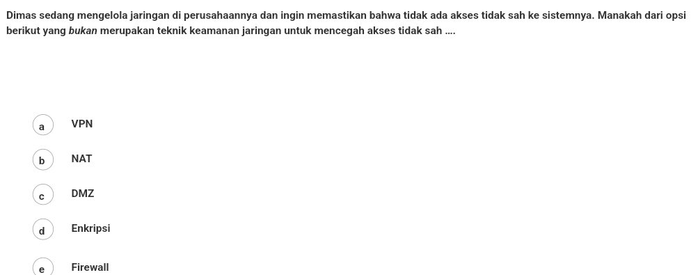 Dimas sedang mengelola jaringan di perusahaannya dan ingin memastikan bahwa tidak ada akses tidak sah ke sistemnya. Manakah dari opsi
berikut yang bukan merupakan teknik keamanan jaringan untuk mencegah akses tidak sah ....
a VPN
b NAT
C DMZ
d Enkripsi
e Firewall