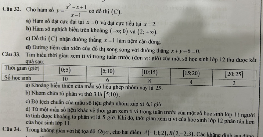 Cho hàm số y= (x^2-x+1)/x-1  có đồ thị (C).
a) Hàm số đạt cực đại tại x=0 và đạt cực tiểu tại x=2.
b) Hàm số nghịch biến trên khoảng (-∈fty ;0) và (2;+∈fty ).
c) Đồ thị (C) nhận đường thẳng x=1 àm tiệm cận đứng.
d) Đường tiệm cận xiên của đồ thị song song với dường thắng x+y+6=0.
Câu 33. Tìm hiểu thời gian xem ti vi trong tuần trước (đơn vị: giờ) của một số học sinh lớp 12 thu được kết
quả sau:
b) Nhóm chứa tứ phân vị thứ 3 là [5;10).
c) Độ lệch chuẩn của mẫu số liệu ghép nhóm xấp xi 6,1 giờ.
d) Từ một mẫu số liệu khác về thời gian xem ti vi trong tuần trước của một số học sinh lớp 11 người
ta tính được khoảng tứ phân vị là 5 giờ. Khi đó, thời gian xem ti vi của học sinh lớp 12 phân tán hơn
của học sinh lớp 11.
Câu 34. Trong không gian với hệ tọa độ Oxyz , cho hai điểm A(-1;1;2),B(2;-2;3). Các khẳng định sau đúng